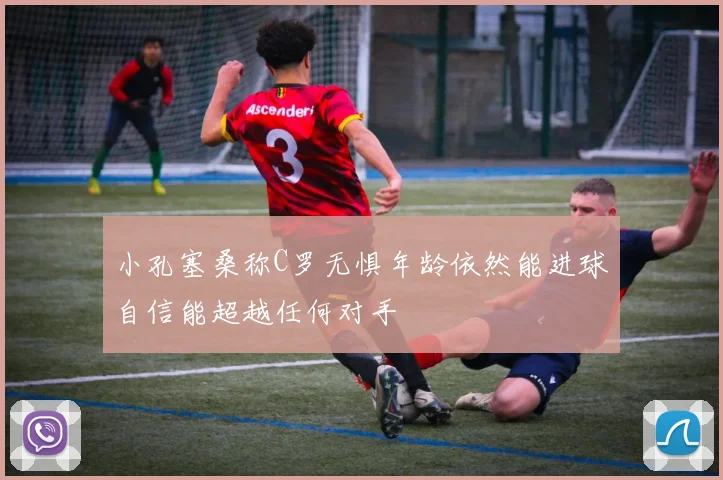小孔塞桑称C罗无惧年龄依然能进球自信能超越任何对手
