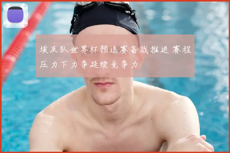 埃及队世界杯预选赛备战推进 赛程压力下力争延续竞争力