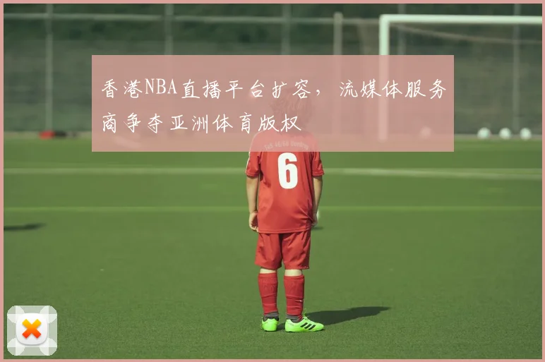香港NBA直播平台扩容,流媒体服务商争夺亚洲体育版权