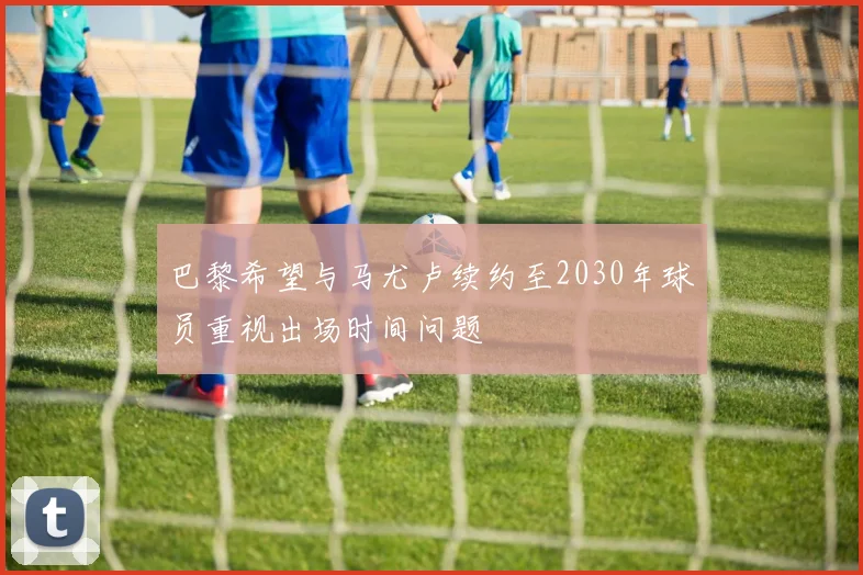 巴黎希望与马尤卢续约至2030年球员重视出场时间问题