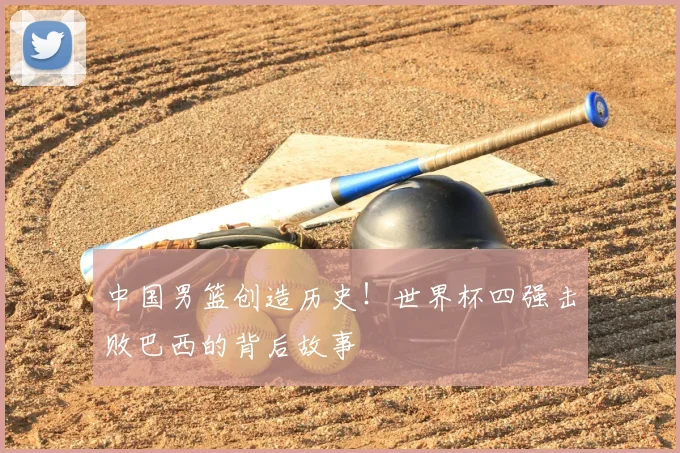 中国男篮创造历史!世界杯四强击败巴西的背后故事
