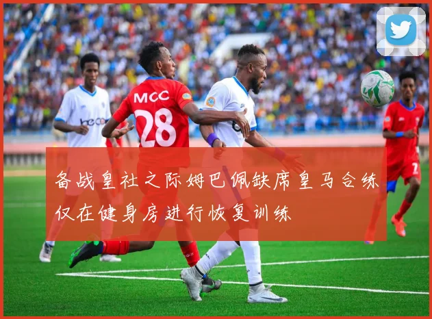 备战皇社之际姆巴佩缺席皇马合练仅在健身房进行恢复训练