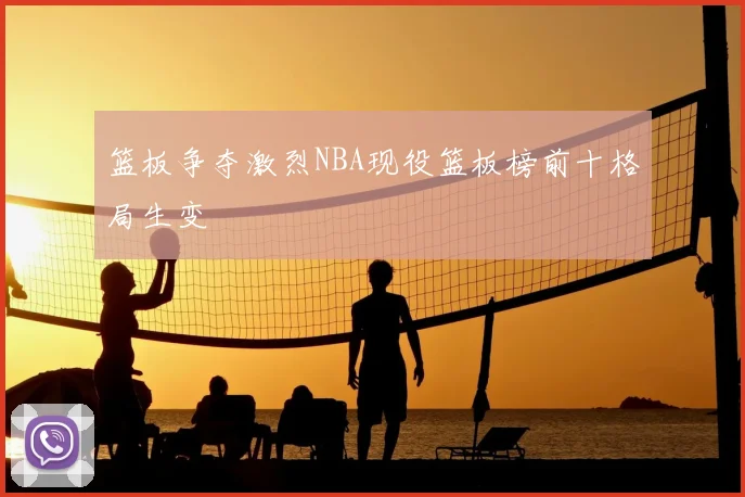 篮板争夺激烈NBA现役篮板榜前十格局生变