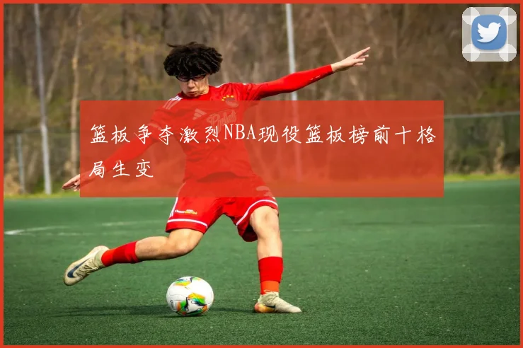 篮板争夺激烈NBA现役篮板榜前十格局生变