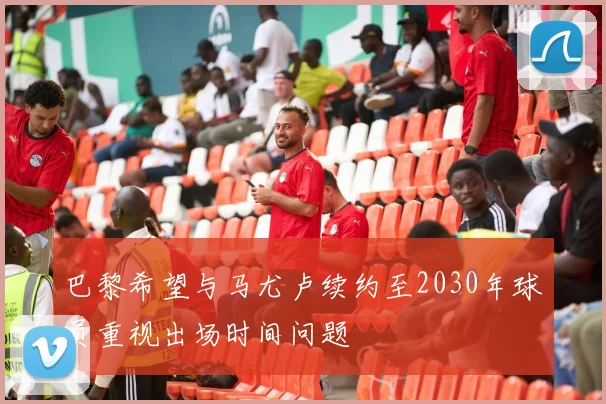 巴黎希望与马尤卢续约至2030年球员重视出场时间问题