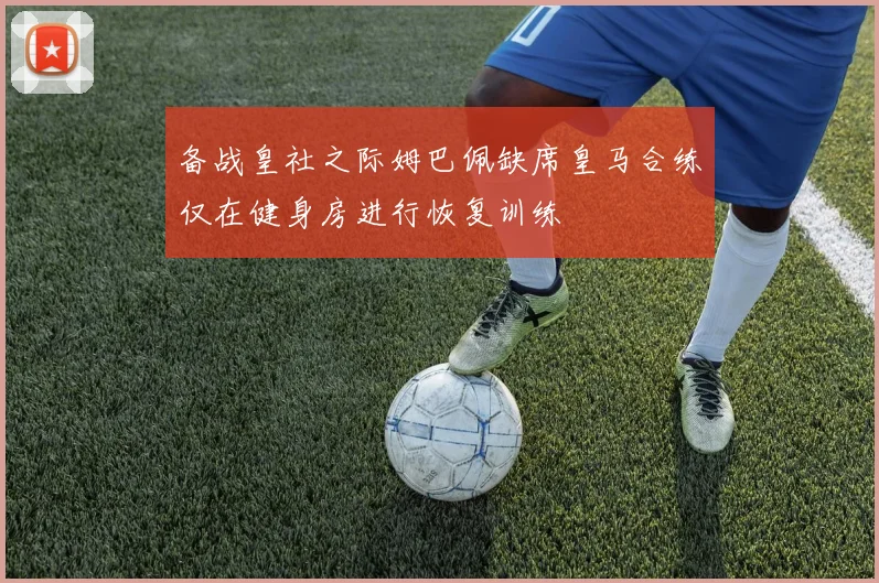 备战皇社之际姆巴佩缺席皇马合练仅在健身房进行恢复训练