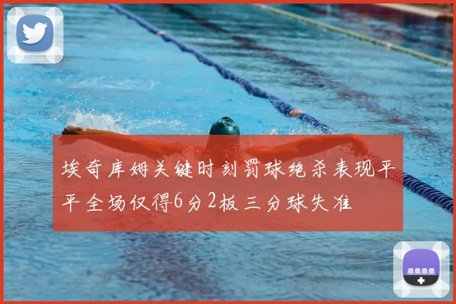 埃奇库姆关键时刻罚球绝杀表现平平全场仅得6分2板三分球失准