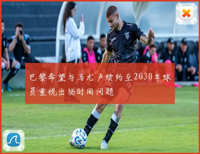 巴黎希望与马尤卢续约至2030年球员重视出场时间问题