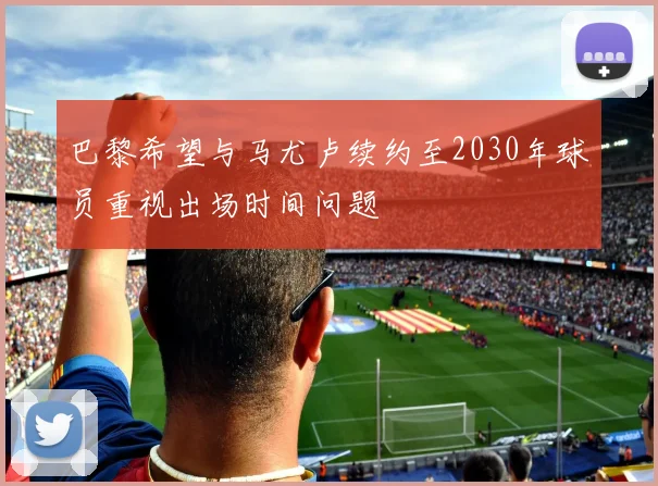 巴黎希望与马尤卢续约至2030年球员重视出场时间问题