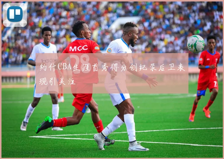 约什CBA生涯首秀得分创纪录后卫表现引关注