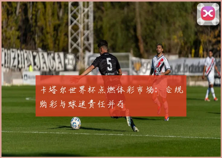 卡塔尔世界杯点燃体彩市场:合规购彩与球迷责任并存