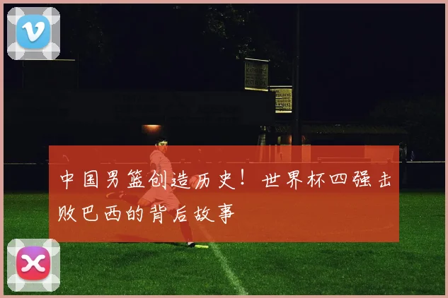中国男篮创造历史!世界杯四强击败巴西的背后故事