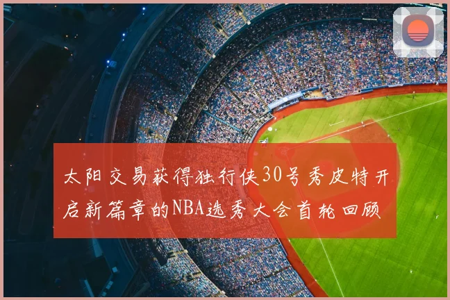 太阳交易获得独行侠30号秀皮特开启新篇章的NBA选秀大会首轮回顾