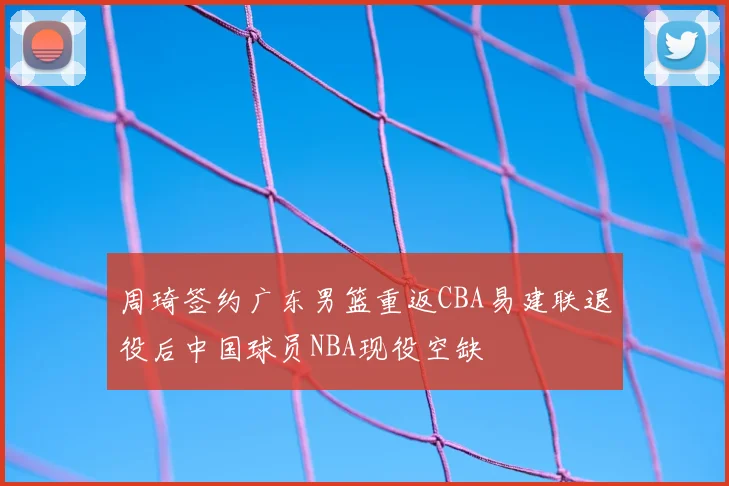 周琦签约广东男篮重返CBA易建联退役后中国球员NBA现役空缺