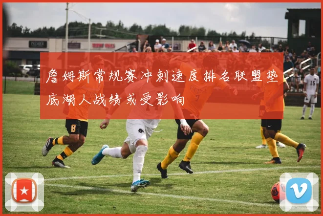 詹姆斯常规赛冲刺速度排名联盟垫底湖人战绩或受影响