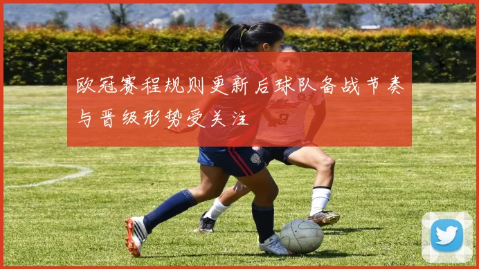 欧冠赛程规则更新后球队备战节奏与晋级形势受关注
