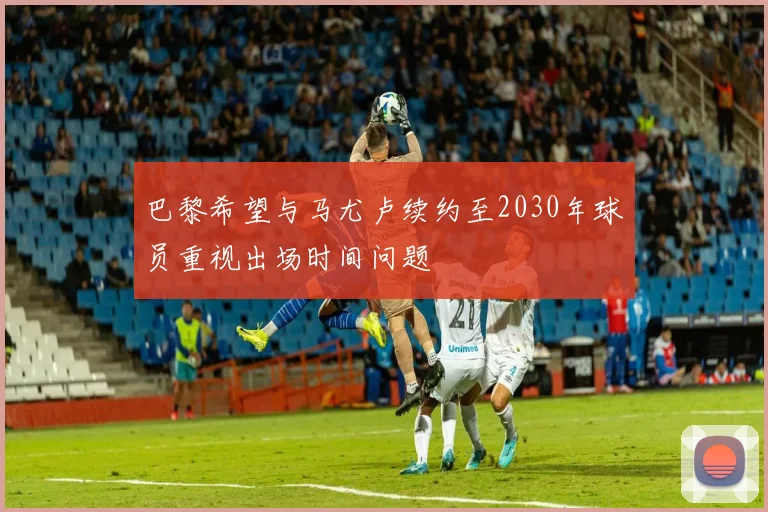 巴黎希望与马尤卢续约至2030年球员重视出场时间问题