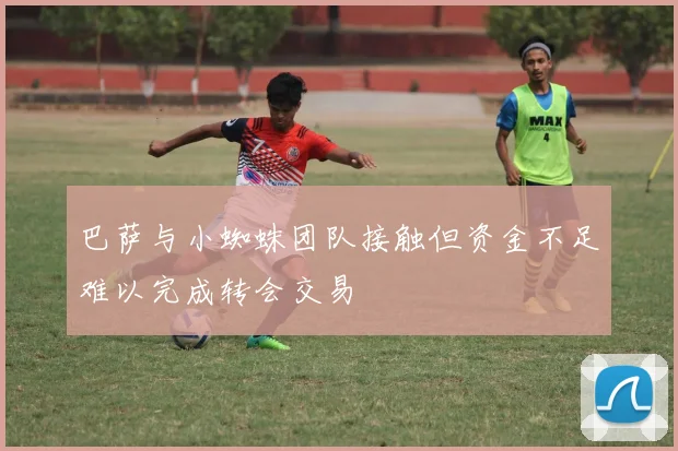 巴萨与小蜘蛛团队接触但资金不足难以完成转会交易