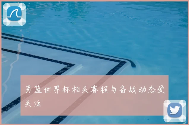 男篮世界杯相关赛程与备战动态受关注