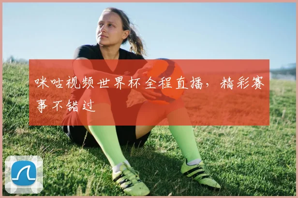 咪咕视频世界杯全程直播，精彩赛事不错过