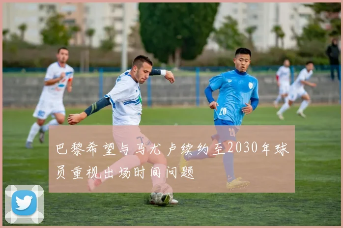 巴黎希望与马尤卢续约至2030年球员重视出场时间问题