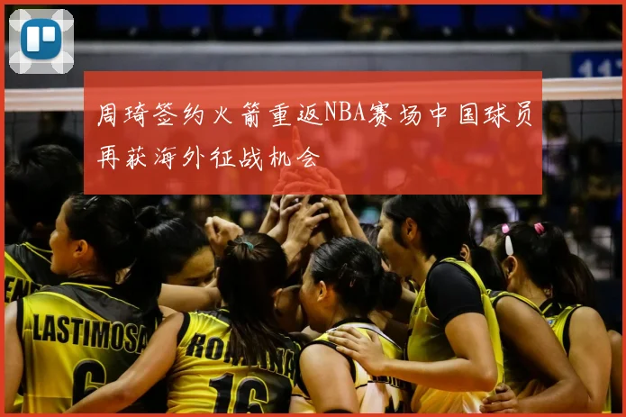 周琦签约火箭重返NBA赛场中国球员再获海外征战机会