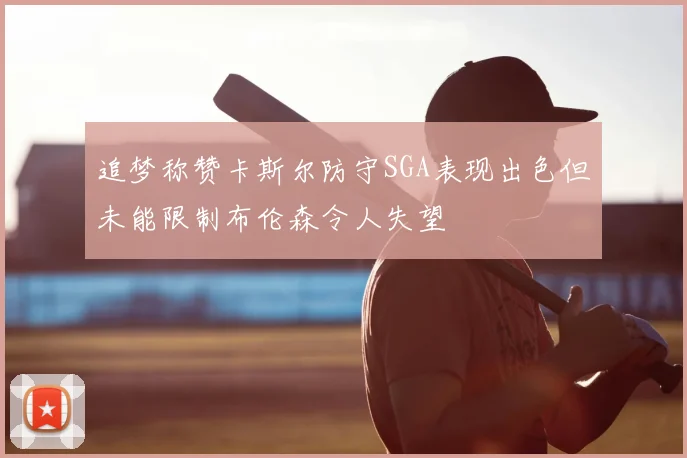 追梦称赞卡斯尔防守SGA表现出色但未能限制布伦森令人失望
