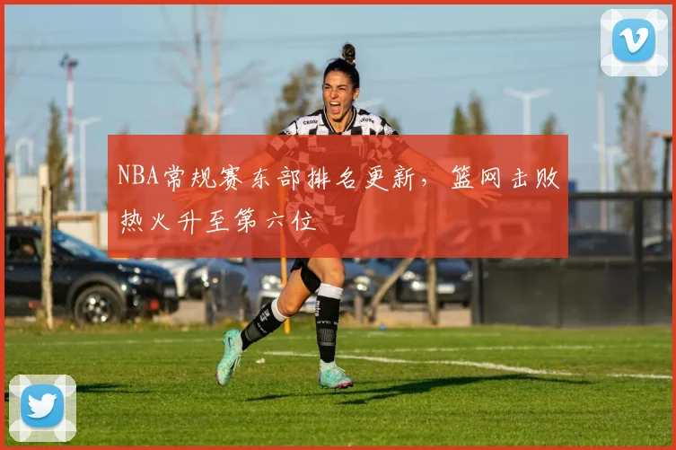 NBA常规赛东部排名更新，篮网击败热火升至第六位