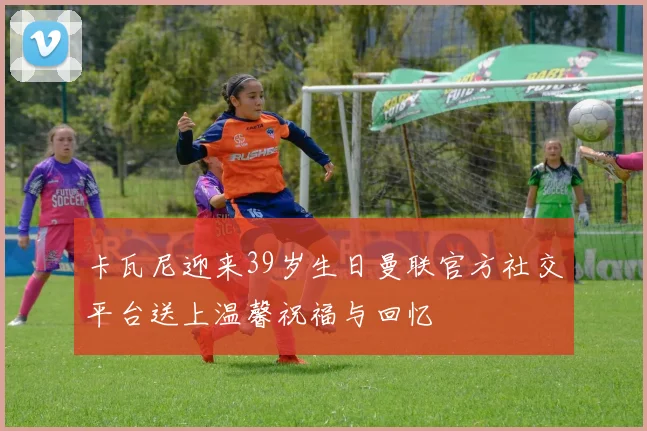 卡瓦尼迎来39岁生日曼联官方社交平台送上温馨祝福与回忆