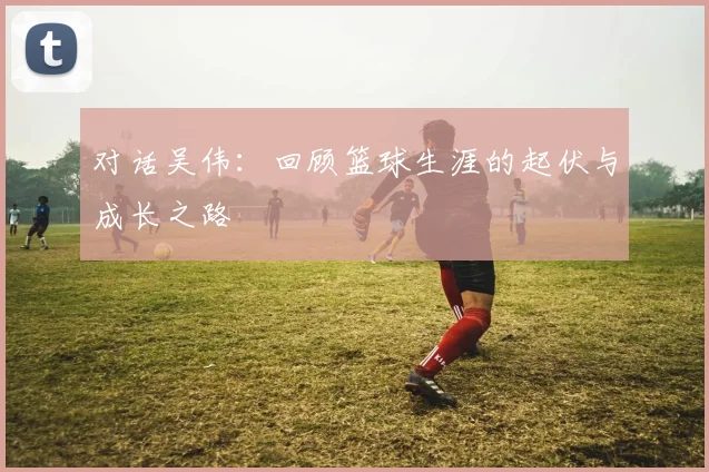 对话吴伟：回顾篮球生涯的起伏与成长之路