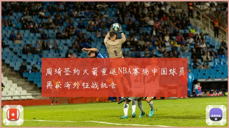 周琦签约火箭重返NBA赛场中国球员再获海外征战机会