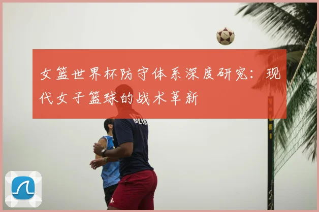 女篮世界杯防守体系深度研究:现代女子篮球的战术革新
