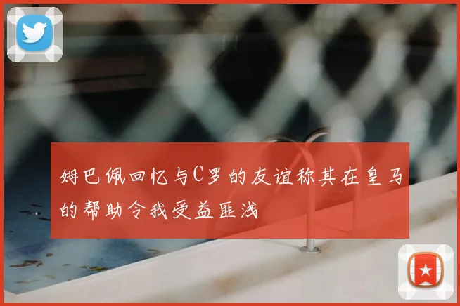 姆巴佩回忆与C罗的友谊称其在皇马的帮助令我受益匪浅