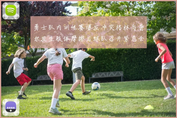 勇士队内训练赛爆发冲突格林与普尔发生肢体摩擦后球队召开紧急会议
