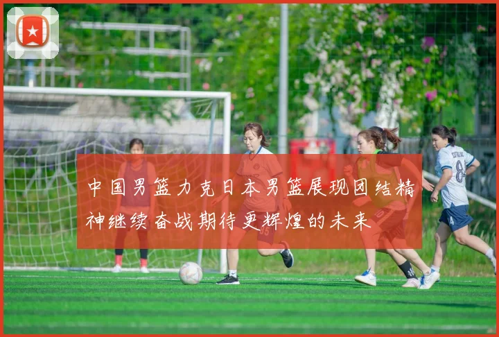 中国男篮力克日本男篮展现团结精神继续奋战期待更辉煌的未来