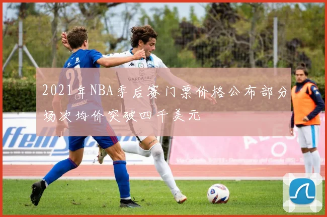 2021年NBA季后赛门票价格公布部分场次均价突破四千美元