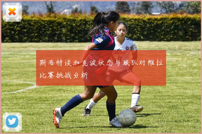 斯洛特谈加克波状态与狼队对维拉比赛挑战分析