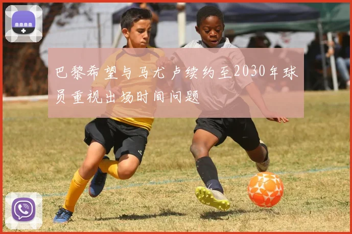 巴黎希望与马尤卢续约至2030年球员重视出场时间问题