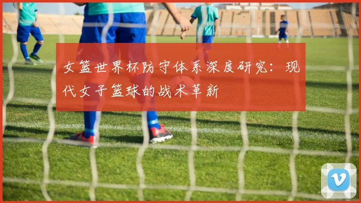 女篮世界杯防守体系深度研究:现代女子篮球的战术革新