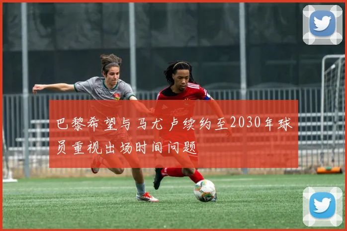 巴黎希望与马尤卢续约至2030年球员重视出场时间问题