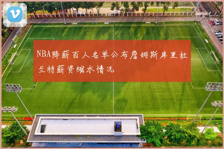 NBA降薪百人名单公布詹姆斯库里杜兰特薪资缩水情况