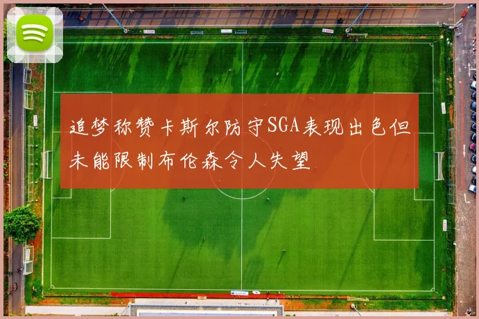 追梦称赞卡斯尔防守SGA表现出色但未能限制布伦森令人失望