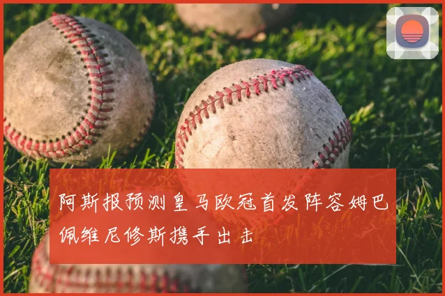 阿斯报预测皇马欧冠首发阵容姆巴佩维尼修斯携手出击