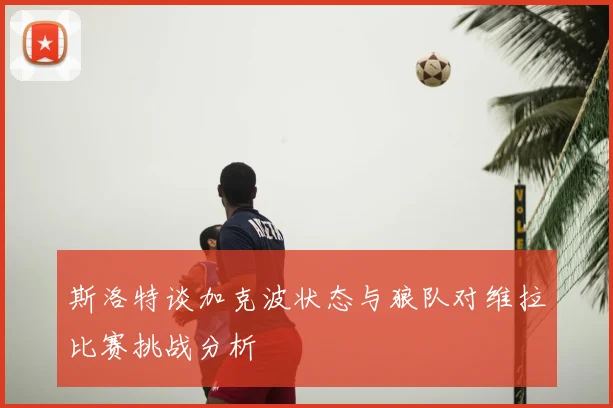斯洛特谈加克波状态与狼队对维拉比赛挑战分析