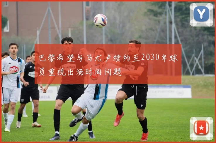 巴黎希望与马尤卢续约至2030年球员重视出场时间问题