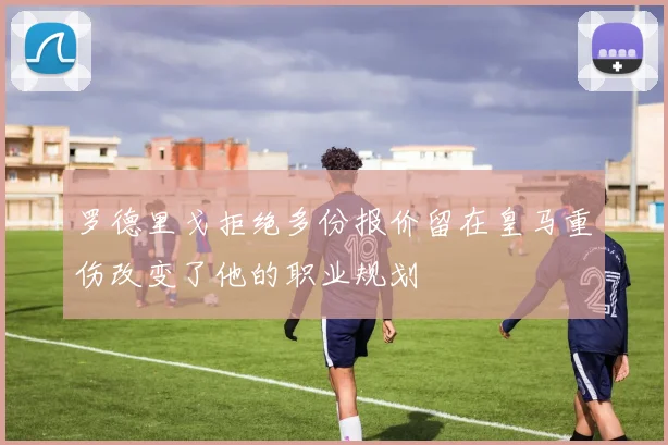 罗德里戈拒绝多份报价留在皇马重伤改变了他的职业规划