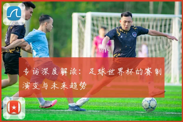 专访深度解读：足球世界杯的赛制演变与未来趋势