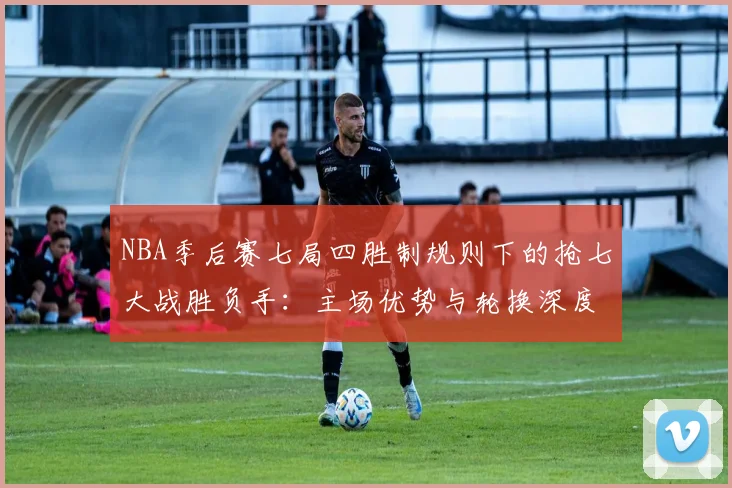 NBA季后赛七局四胜制规则下的抢七大战胜负手：主场优势与轮换深度的较量
