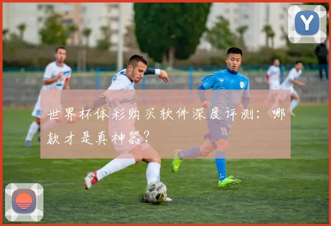世界杯体彩购买软件深度评测：哪款才是真神器？