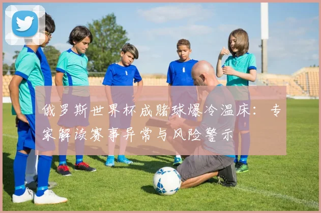 俄罗斯世界杯成赌球爆冷温床:专家解读赛事异常与风险警示